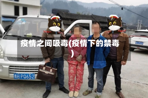 疫情之间吸毒(疫情下的禁毒)-第3张图片