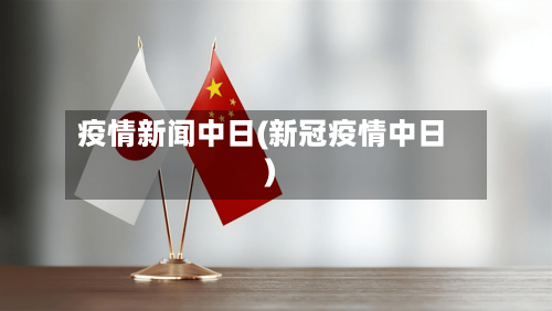 疫情新闻中日(新冠疫情中日)